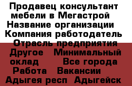 Продавец-консультант мебели в Мегастрой › Название организации ­ Компания-работодатель › Отрасль предприятия ­ Другое › Минимальный оклад ­ 1 - Все города Работа » Вакансии   . Адыгея респ.,Адыгейск г.